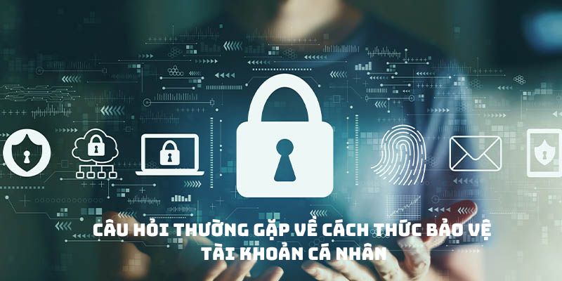 Câu hỏi thường gặp về cách thức bảo vệ tài khoản cá nhân